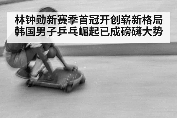林钟勋新赛季首冠开创崭新格局 韩国男子乒乓崛起已成磅礴大势